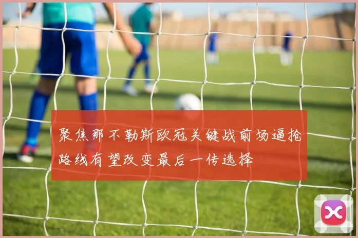 聚焦那不勒斯欧冠关键战前场逼抢路线有望改变最后一传选择