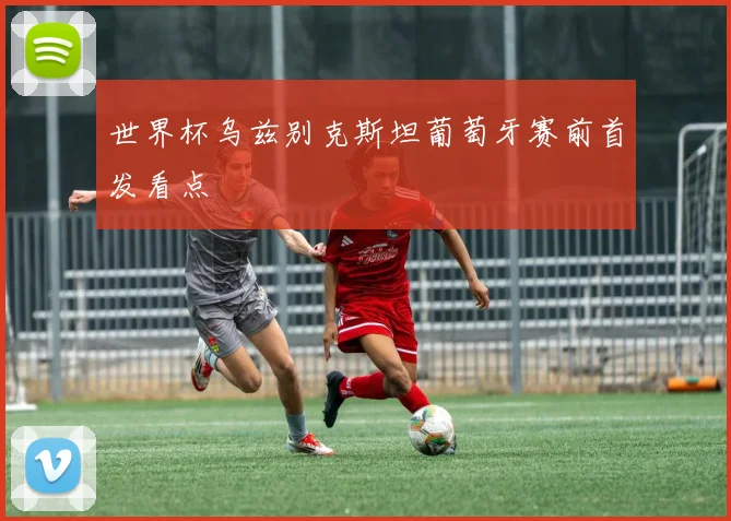 世界杯乌兹别克斯坦葡萄牙赛前首发看点