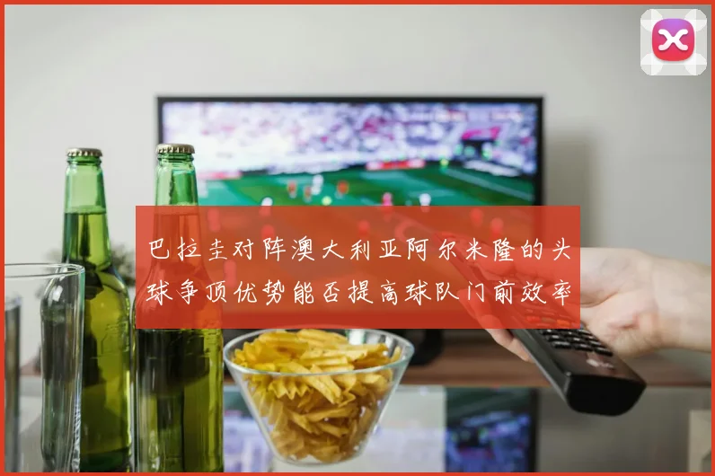 巴拉圭对阵澳大利亚阿尔米隆的头球争顶优势能否提高球队门前效率