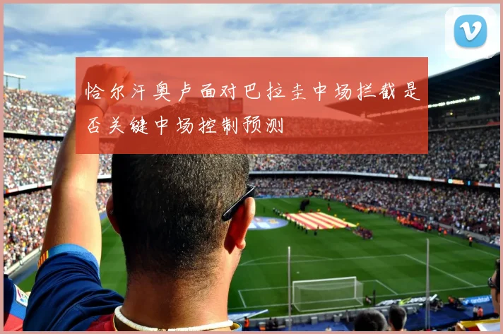 恰尔汗奥卢面对巴拉圭中场拦截是否关键中场控制预测