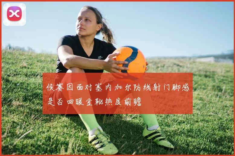 侯赛因面对塞内加尔防线射门脚感是否回暖金靴热度前瞻
