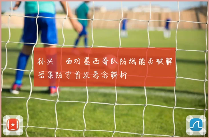 孙兴慜面对墨西哥队防线能否破解密集防守首发悬念解析