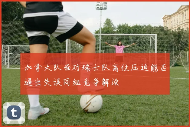 加拿大队面对瑞士队高位压迫能否逼出失误同组竞争解读