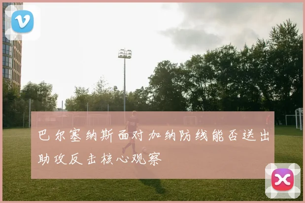 巴尔塞纳斯面对加纳防线能否送出助攻反击核心观察