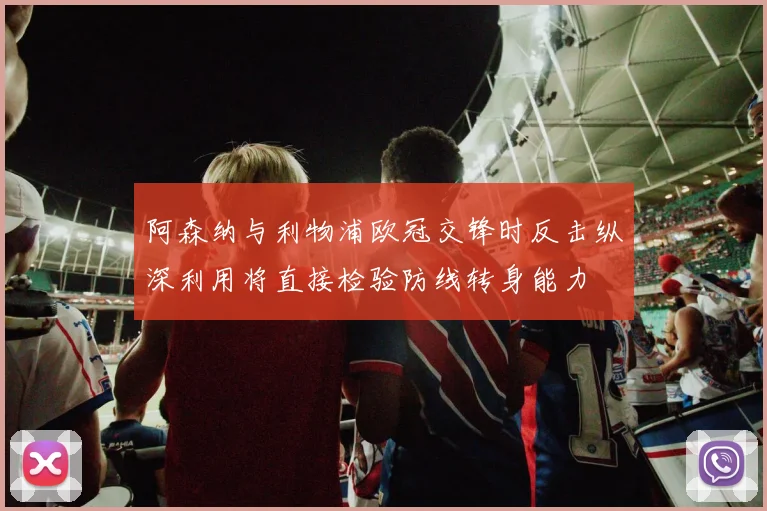 阿森纳与利物浦欧冠交锋时反击纵深利用将直接检验防线转身能力
