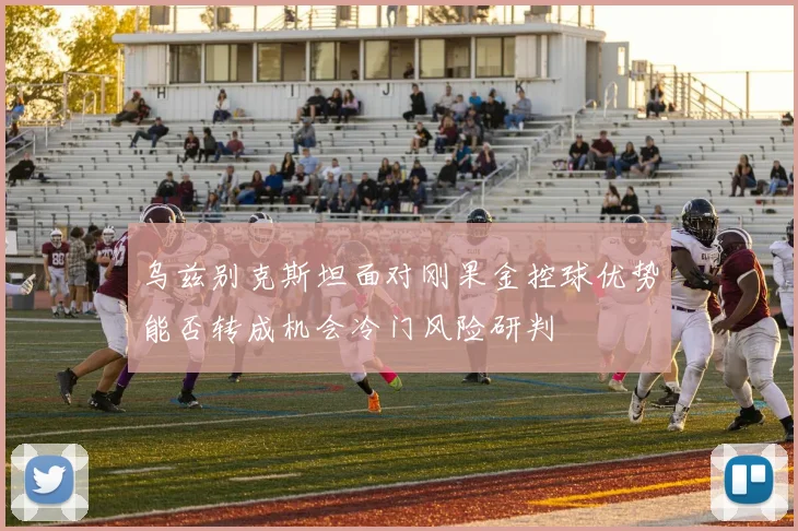 乌兹别克斯坦面对刚果金控球优势能否转成机会冷门风险研判