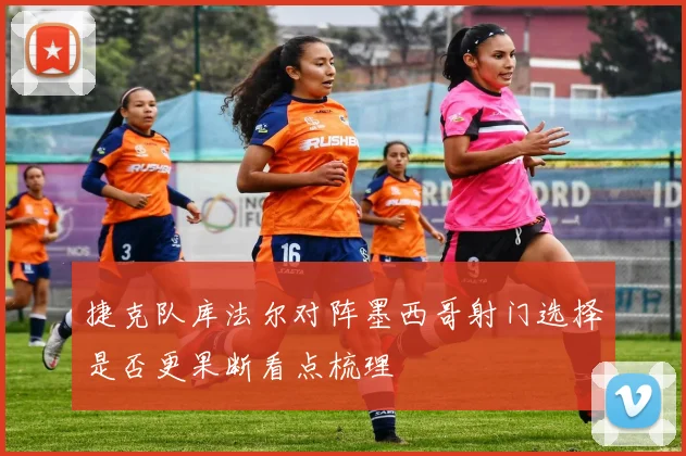 捷克队库法尔对阵墨西哥射门选择是否更果断看点梳理