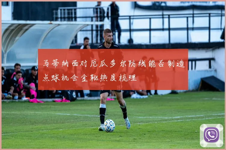 马蒂纳面对厄瓜多尔防线能否制造点球机会金靴热度梳理
