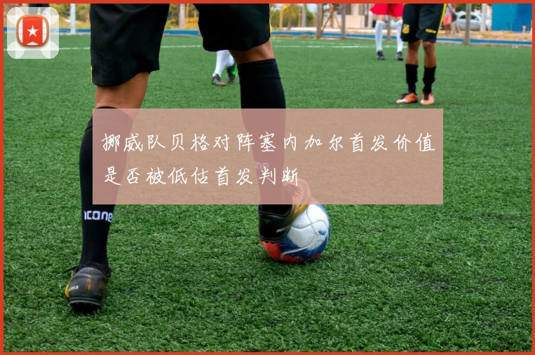挪威队贝格对阵塞内加尔首发价值是否被低估首发判断