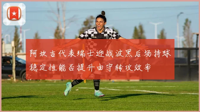 阿坎吉代表瑞士迎战波黑后场持球稳定性能否提升由守转攻效率