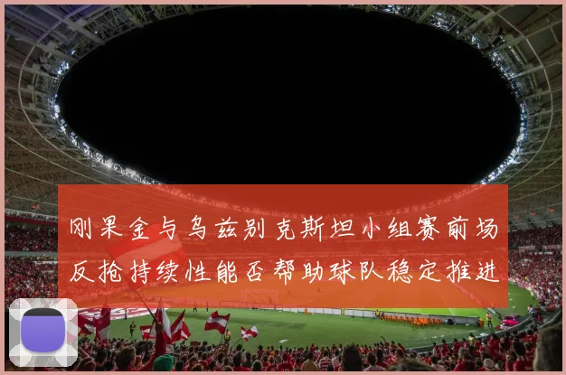 刚果金与乌兹别克斯坦小组赛前场反抢持续性能否帮助球队稳定推进