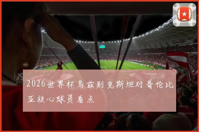 2026世界杯乌兹别克斯坦对哥伦比亚核心球员看点