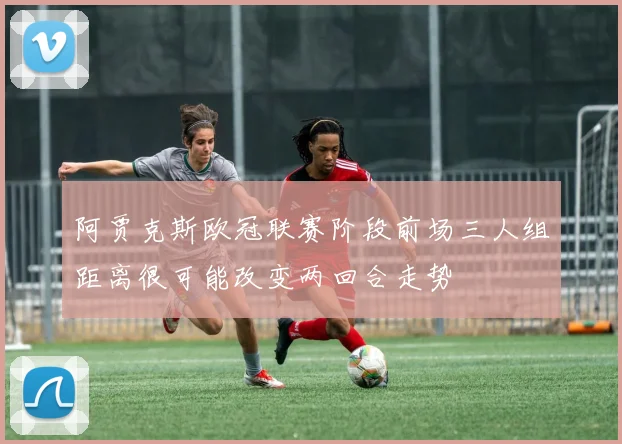 阿贾克斯欧冠联赛阶段前场三人组距离很可能改变两回合走势