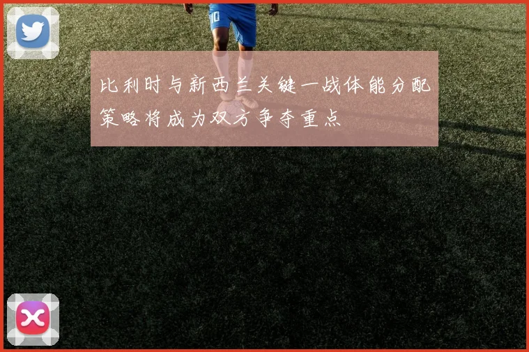 比利时与新西兰关键一战体能分配策略将成为双方争夺重点