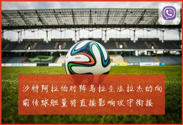 沙特阿拉伯对阵乌拉圭法拉杰的向前传球胆量将直接影响攻守衔接