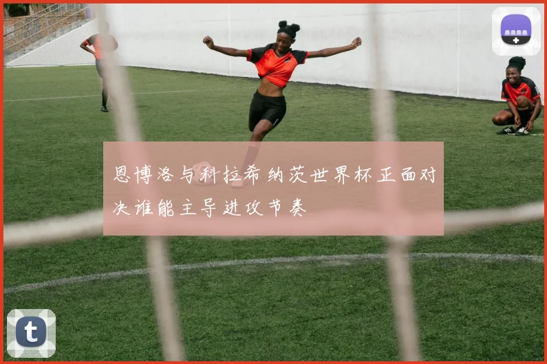 恩博洛与科拉希纳茨世界杯正面对决谁能主导进攻节奏