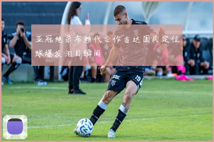 亚冠绝杀布赖代合作吉达国民定位球爆发泪目瞬间