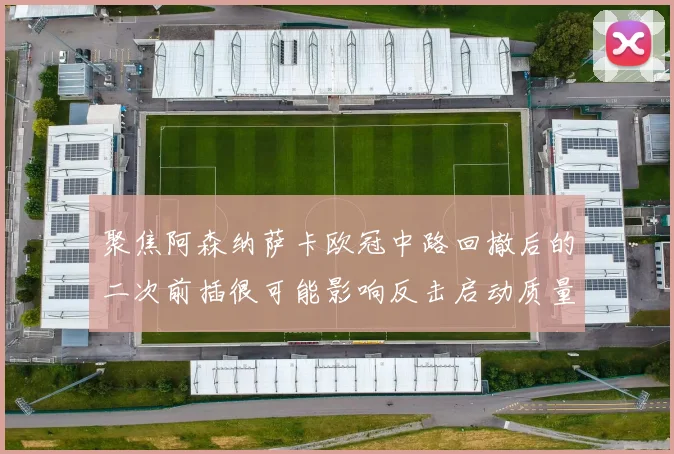 聚焦阿森纳萨卡欧冠中路回撤后的二次前插很可能影响反击启动质量