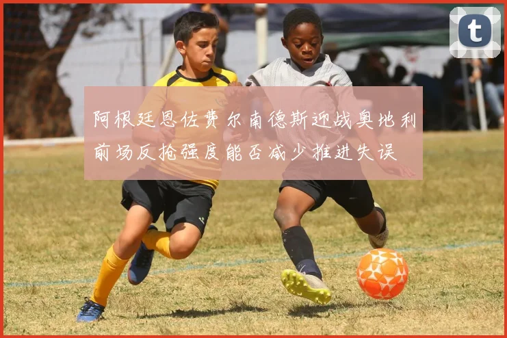 阿根廷恩佐费尔南德斯迎战奥地利前场反抢强度能否减少推进失误
