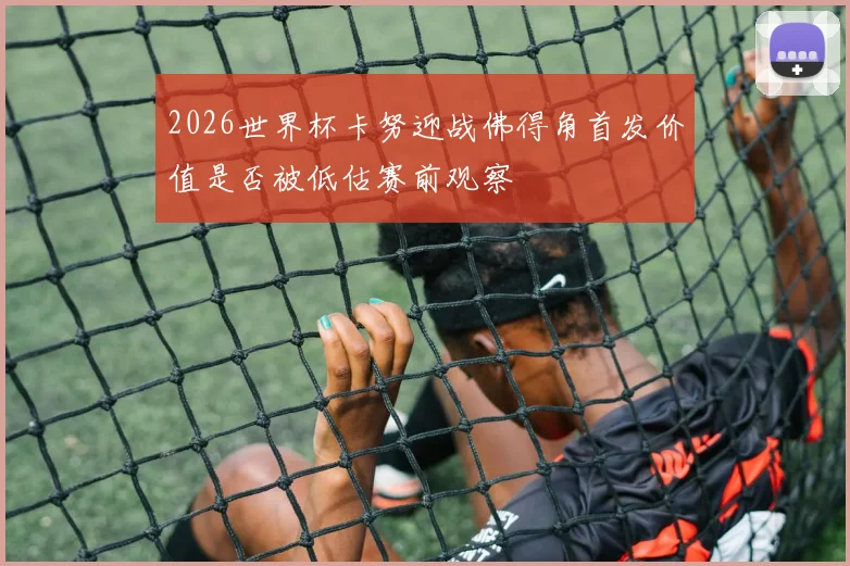 2026世界杯卡努迎战佛得角首发价值是否被低估赛前观察
