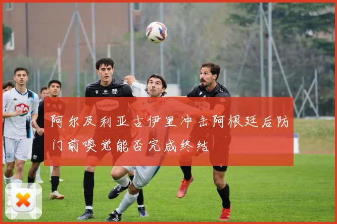 阿尔及利亚古伊里冲击阿根廷后防门前嗅觉能否完成终结
