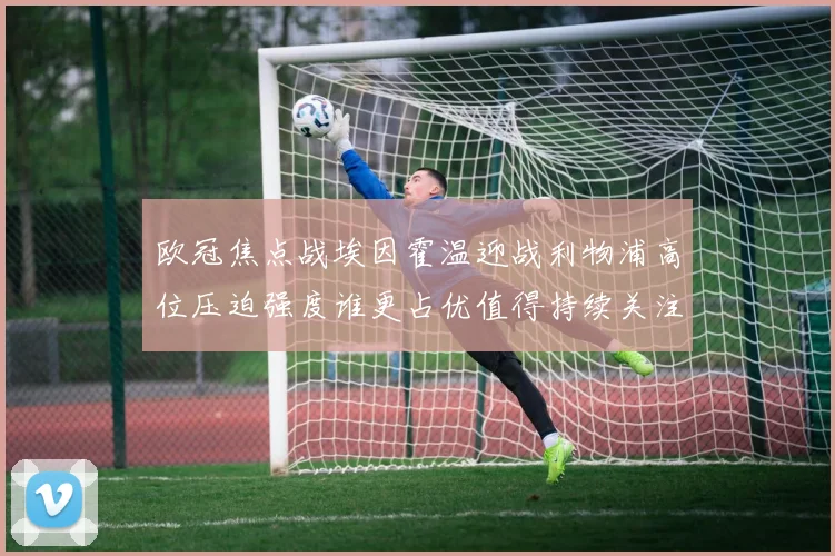 欧冠焦点战埃因霍温迎战利物浦高位压迫强度谁更占优值得持续关注