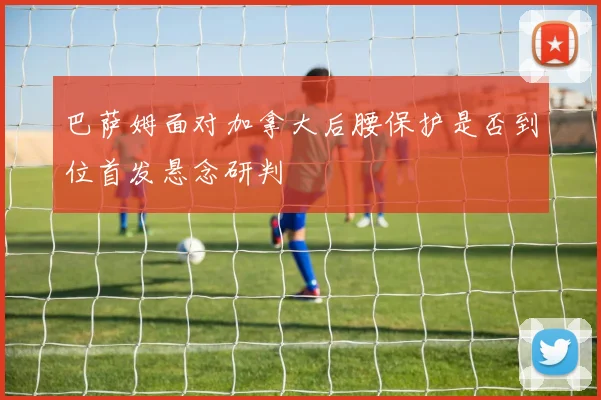 巴萨姆面对加拿大后腰保护是否到位首发悬念研判