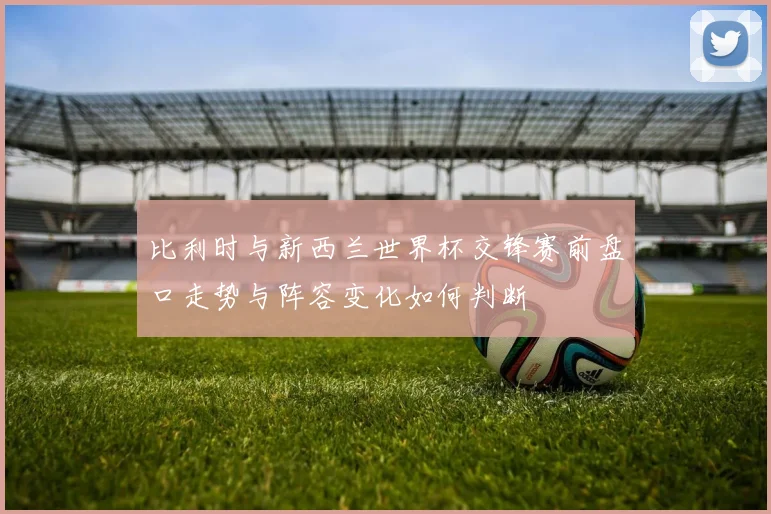 比利时与新西兰世界杯交锋赛前盘口走势与阵容变化如何判断