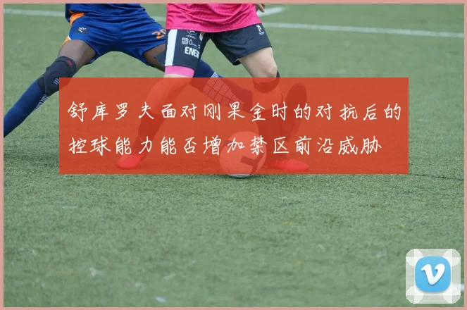 舒库罗夫面对刚果金时的对抗后的控球能力能否增加禁区前沿威胁