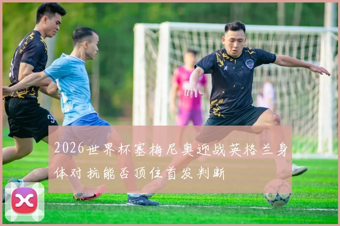 2026世界杯塞梅尼奥迎战英格兰身体对抗能否顶住首发判断