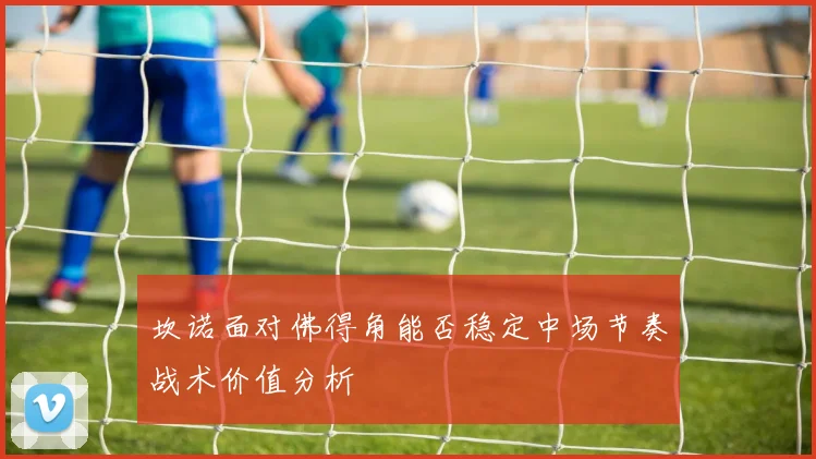 坎诺面对佛得角能否稳定中场节奏战术价值分析