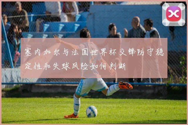 塞内加尔与法国世界杯交锋防守稳定性和失球风险如何判断