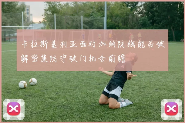 卡拉斯基利亚面对加纳防线能否破解密集防守破门机会前瞻
