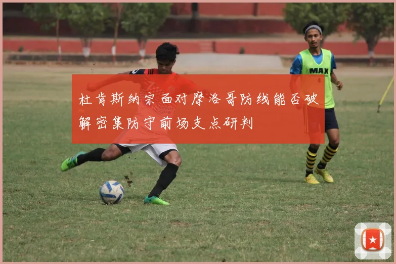 杜肯斯纳宗面对摩洛哥防线能否破解密集防守前场支点研判