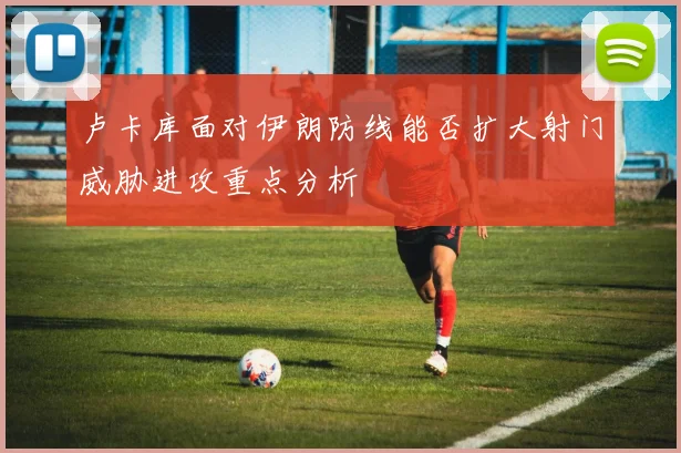 卢卡库面对伊朗防线能否扩大射门威胁进攻重点分析