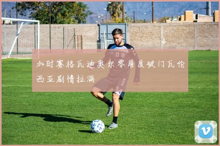 加时赛格瓦迪奥尔零角度破门瓦伦西亚剧情拉满
