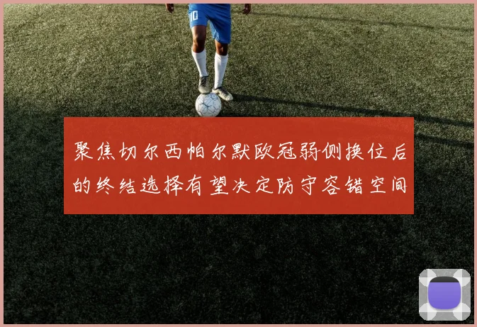 聚焦切尔西帕尔默欧冠弱侧换位后的终结选择有望决定防守容错空间