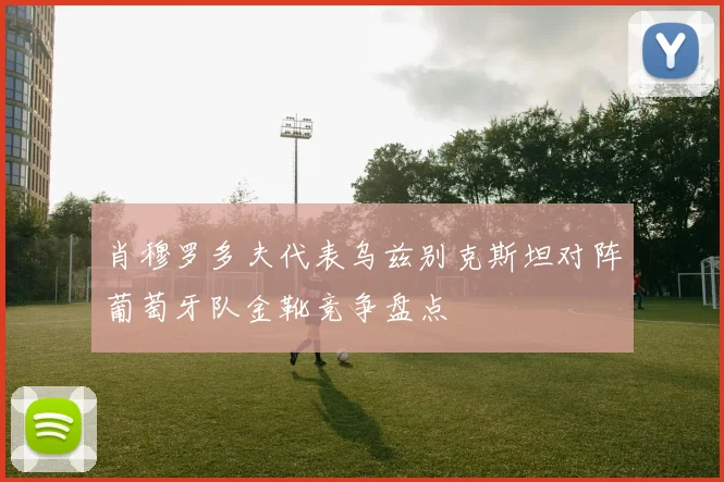 肖穆罗多夫代表乌兹别克斯坦对阵葡萄牙队金靴竞争盘点