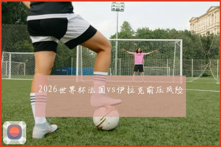 2026世界杯法国vs伊拉克前压风险