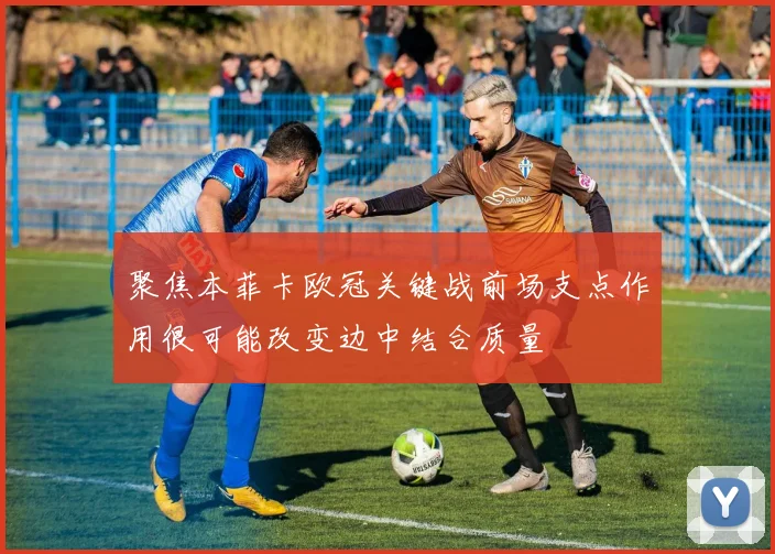 聚焦本菲卡欧冠关键战前场支点作用很可能改变边中结合质量