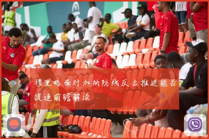 穆里略面对加纳防线反击推进能否提速前瞻解读