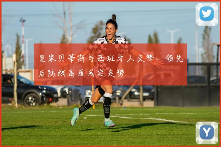 皇家贝蒂斯与西班牙人交锋，领先后防线高度或定走势