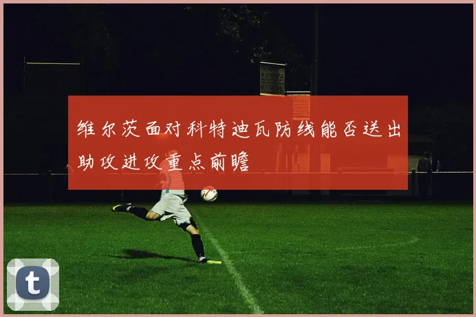 维尔茨面对科特迪瓦防线能否送出助攻进攻重点前瞻