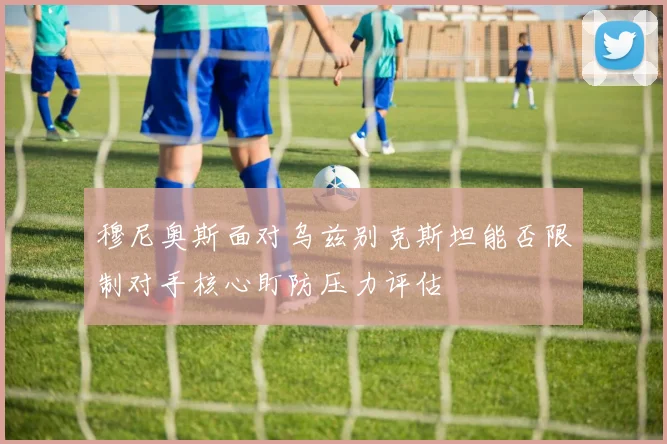 穆尼奥斯面对乌兹别克斯坦能否限制对手核心盯防压力评估