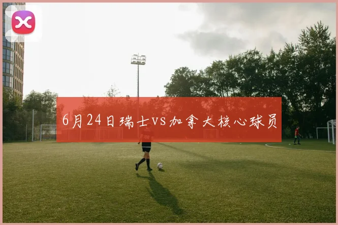 6月24日瑞士vs加拿大核心球员