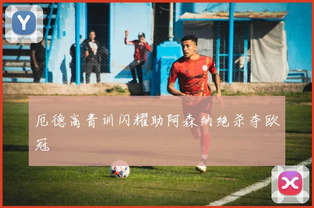 厄德高青训闪耀助阿森纳绝杀夺欧冠