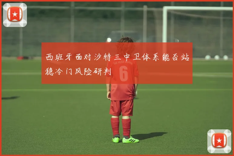 西班牙面对沙特三中卫体系能否站稳冷门风险研判