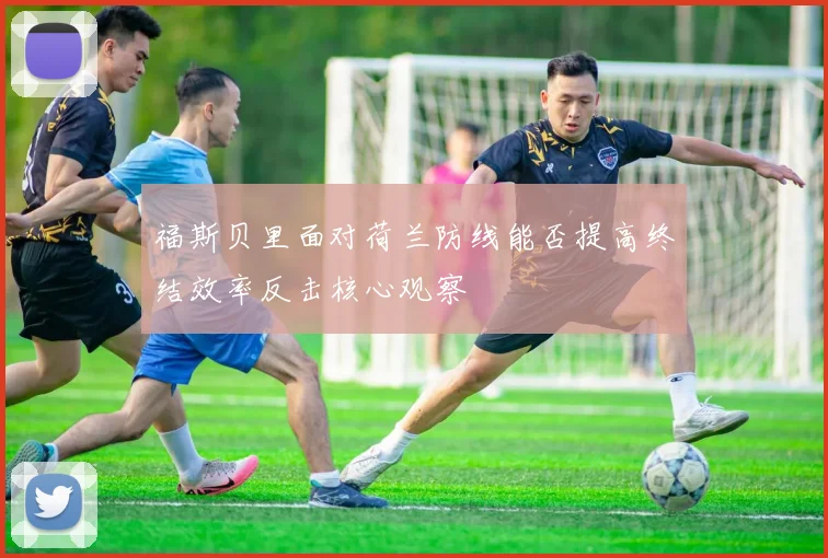 福斯贝里面对荷兰防线能否提高终结效率反击核心观察