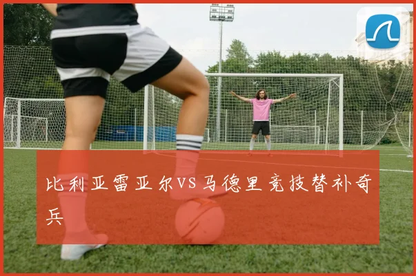 比利亚雷亚尔vs马德里竞技替补奇兵