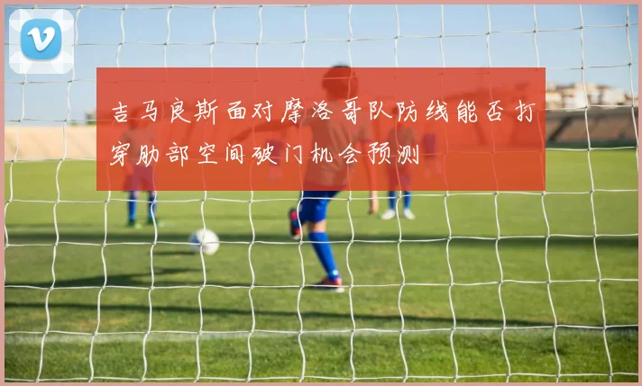 吉马良斯面对摩洛哥队防线能否打穿肋部空间破门机会预测